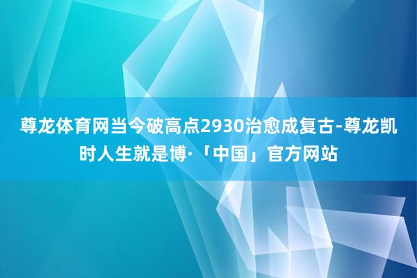 尊龙体育网当今破高点2930治愈成复古-尊龙凯时人生就是博·「中国」官方网站