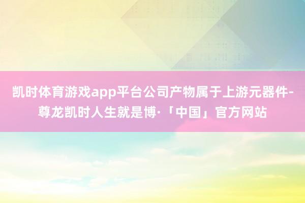 凯时体育游戏app平台公司产物属于上游元器件-尊龙凯时人生就是博·「中国」官方网站