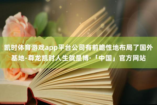 凯时体育游戏app平台公司有前瞻性地布局了国外基地-尊龙凯时人生就是博·「中国」官方网站