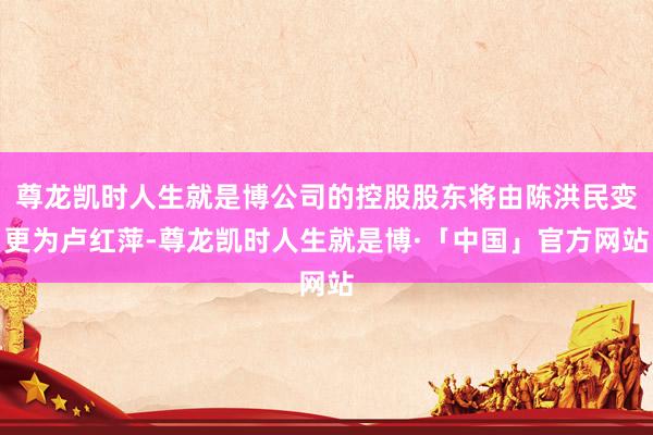 尊龙凯时人生就是博公司的控股股东将由陈洪民变更为卢红萍-尊龙凯时人生就是博·「中国」官方网站