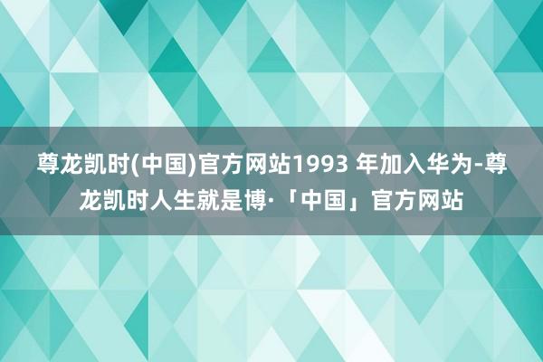 尊龙凯时(中国)官方网站1993 年加入华为-尊龙凯时人生就是博·「中国」官方网站