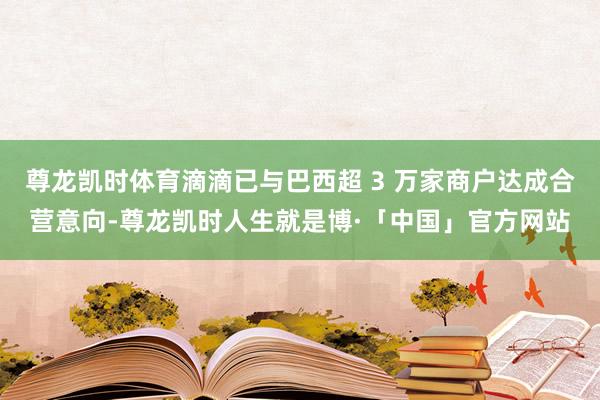 尊龙凯时体育滴滴已与巴西超 3 万家商户达成合营意向-尊龙凯时人生就是博·「中国」官方网站
