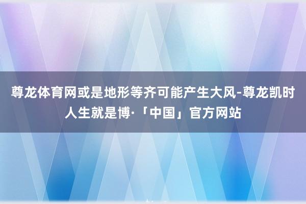 尊龙体育网或是地形等齐可能产生大风-尊龙凯时人生就是博·「中国」官方网站