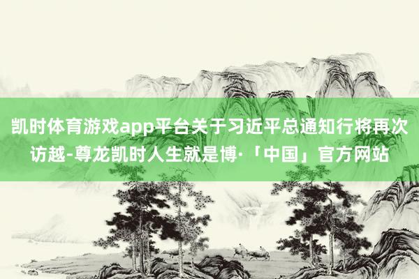 凯时体育游戏app平台关于习近平总通知行将再次访越-尊龙凯时人生就是博·「中国」官方网站