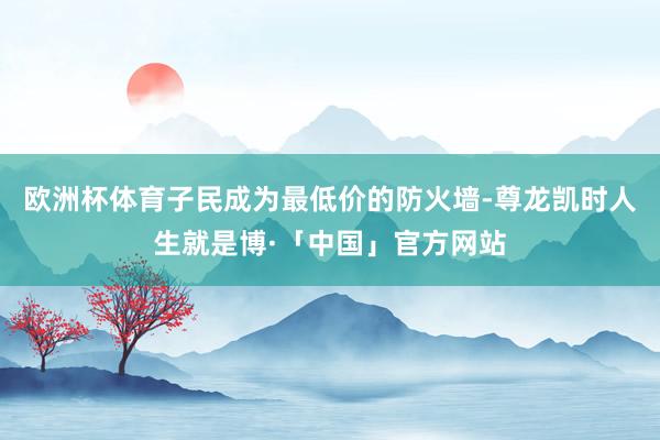欧洲杯体育子民成为最低价的防火墙-尊龙凯时人生就是博·「中国」官方网站