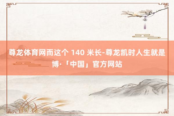 尊龙体育网而这个 140 米长-尊龙凯时人生就是博·「中国」官方网站