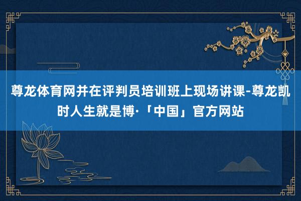 尊龙体育网并在评判员培训班上现场讲课-尊龙凯时人生就是博·「中国」官方网站