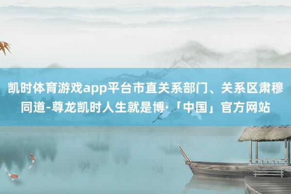 凯时体育游戏app平台市直关系部门、关系区肃穆同道-尊龙凯时人生就是博·「中国」官方网站