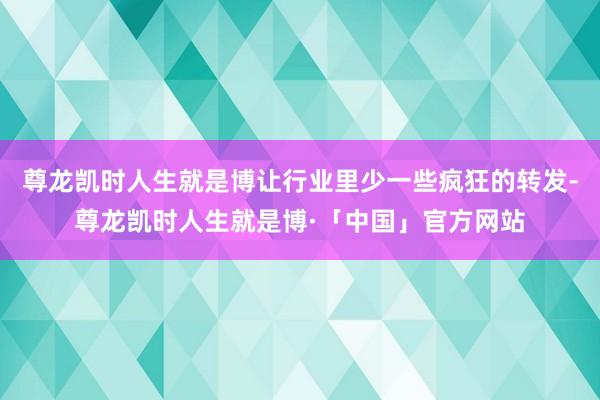 尊龙凯时人生就是博让行业里少一些疯狂的转发-尊龙凯时人生就是博·「中国」官方网站