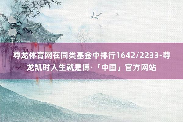 尊龙体育网在同类基金中排行1642/2233-尊龙凯时人生就是博·「中国」官方网站