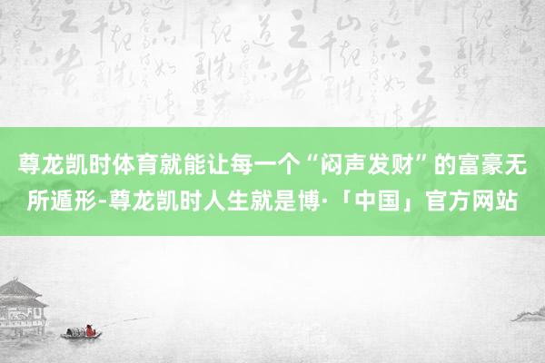 尊龙凯时体育就能让每一个“闷声发财”的富豪无所遁形-尊龙凯时人生就是博·「中国」官方网站