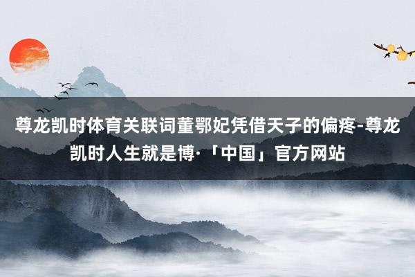 尊龙凯时体育关联词董鄂妃凭借天子的偏疼-尊龙凯时人生就是博·「中国」官方网站