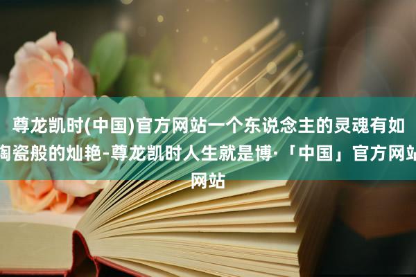 尊龙凯时(中国)官方网站一个东说念主的灵魂有如陶瓷般的灿艳-尊龙凯时人生就是博·「中国」官方网站