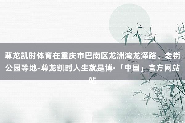 尊龙凯时体育在重庆市巴南区龙洲湾龙泽路、老街公园等地-尊龙凯时人生就是博·「中国」官方网站