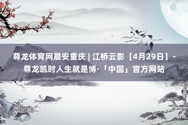 尊龙体育网晨安重庆 | 江桥云影【4月29日】-尊龙凯时人生就是博·「中国」官方网站