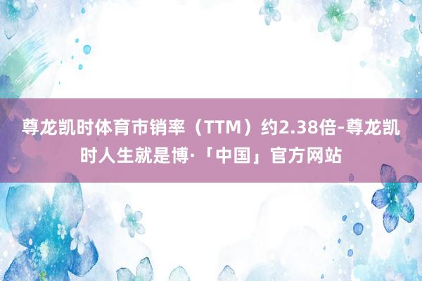 尊龙凯时体育市销率（TTM）约2.38倍-尊龙凯时人生就是博·「中国」官方网站