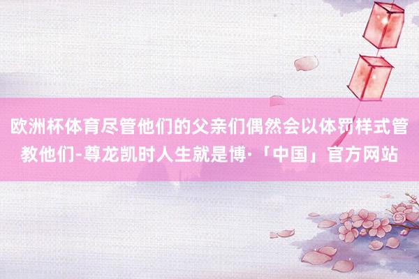 欧洲杯体育尽管他们的父亲们偶然会以体罚样式管教他们-尊龙凯时人生就是博·「中国」官方网站