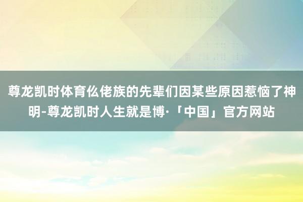 尊龙凯时体育仫佬族的先辈们因某些原因惹恼了神明-尊龙凯时人生就是博·「中国」官方网站