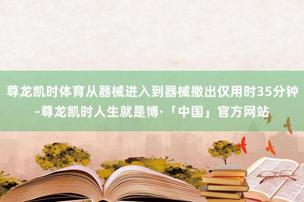 尊龙凯时体育从器械进入到器械撤出仅用时35分钟-尊龙凯时人生就是博·「中国」官方网站