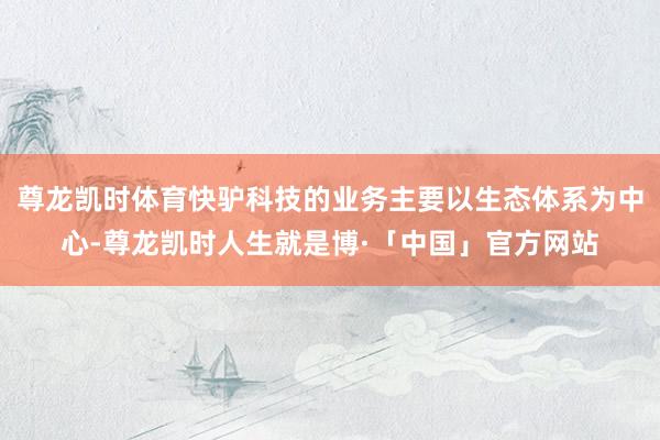尊龙凯时体育快驴科技的业务主要以生态体系为中心-尊龙凯时人生就是博·「中国」官方网站