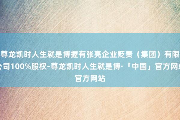 尊龙凯时人生就是博握有张亮企业贬责（集团）有限公司100%股权-尊龙凯时人生就是博·「中国」官方网站