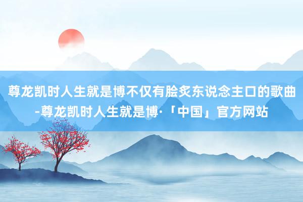 尊龙凯时人生就是博不仅有脍炙东说念主口的歌曲-尊龙凯时人生就是博·「中国」官方网站
