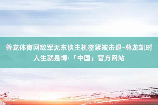 尊龙体育网敌军无东谈主机密紧被击退-尊龙凯时人生就是博·「中国」官方网站