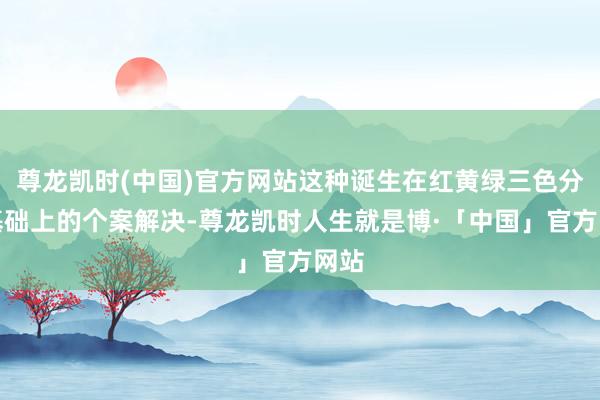 尊龙凯时(中国)官方网站这种诞生在红黄绿三色分级基础上的个案解决-尊龙凯时人生就是博·「中国」官方网站