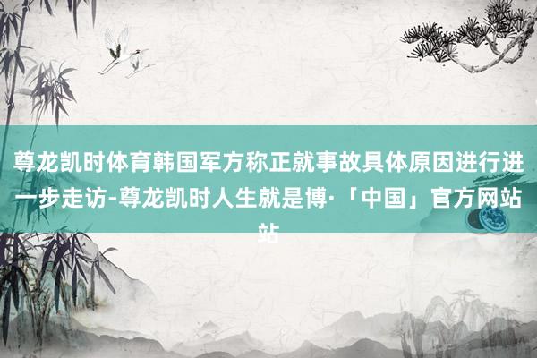 尊龙凯时体育韩国军方称正就事故具体原因进行进一步走访-尊龙凯时人生就是博·「中国」官方网站
