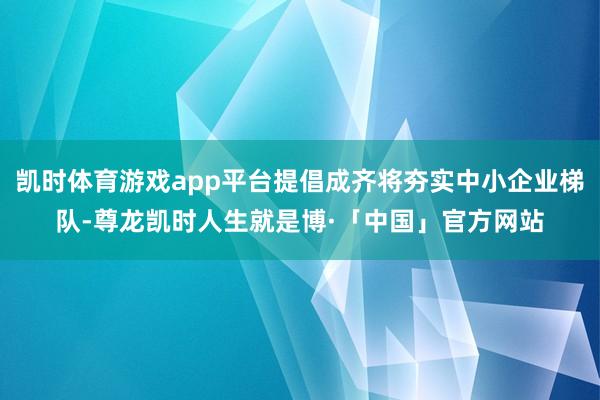 凯时体育游戏app平台提倡成齐将夯实中小企业梯队-尊龙凯时人生就是博·「中国」官方网站