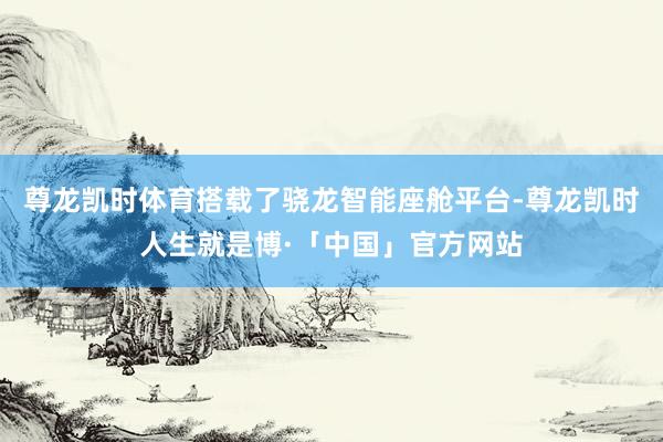 尊龙凯时体育搭载了骁龙智能座舱平台-尊龙凯时人生就是博·「中国」官方网站