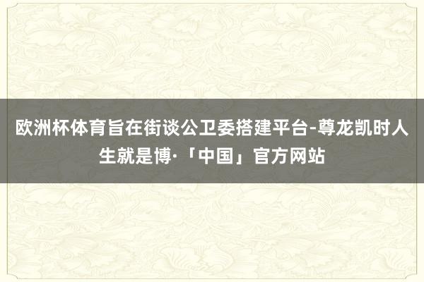 欧洲杯体育旨在街谈公卫委搭建平台-尊龙凯时人生就是博·「中国」官方网站