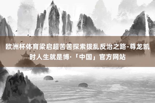 欧洲杯体育梁启超苦苦探索拨乱反治之路-尊龙凯时人生就是博·「中国」官方网站