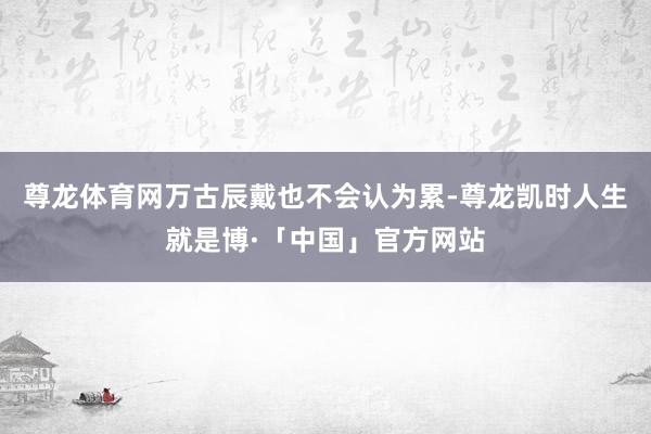 尊龙体育网万古辰戴也不会认为累-尊龙凯时人生就是博·「中国」官方网站