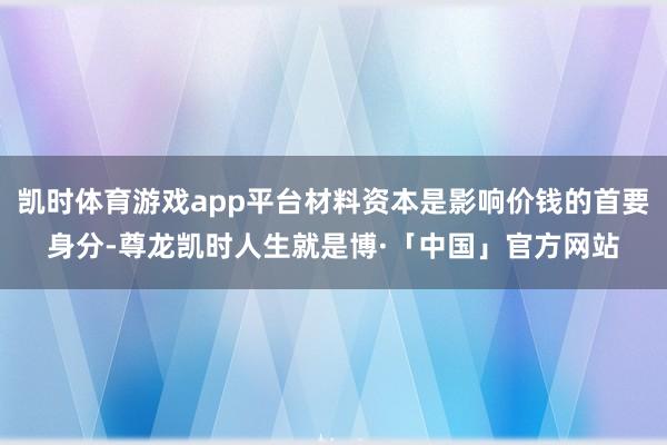凯时体育游戏app平台材料资本是影响价钱的首要身分-尊龙凯时人生就是博·「中国」官方网站