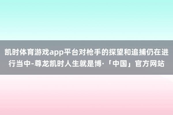 凯时体育游戏app平台对枪手的探望和追捕仍在进行当中-尊龙凯时人生就是博·「中国」官方网站