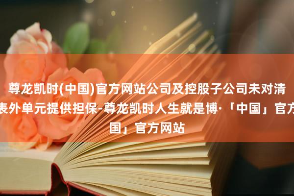 尊龙凯时(中国)官方网站公司及控股子公司未对清除报表外单元提供担保-尊龙凯时人生就是博·「中国」官方网站