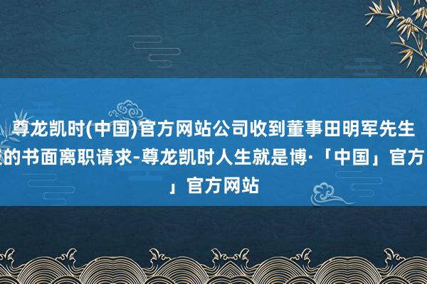 尊龙凯时(中国)官方网站公司收到董事田明军先生提交的书面离职请求-尊龙凯时人生就是博·「中国」官方网站