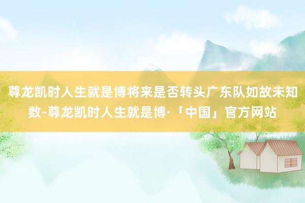 尊龙凯时人生就是博将来是否转头广东队如故未知数-尊龙凯时人生就是博·「中国」官方网站