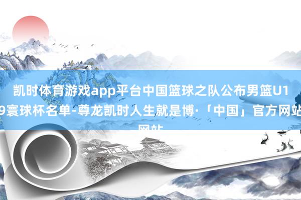 凯时体育游戏app平台中国篮球之队公布男篮U19寰球杯名单-尊龙凯时人生就是博·「中国」官方网站