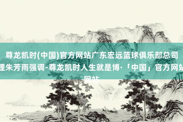 尊龙凯时(中国)官方网站广东宏远篮球俱乐部总司理朱芳雨强调-尊龙凯时人生就是博·「中国」官方网站