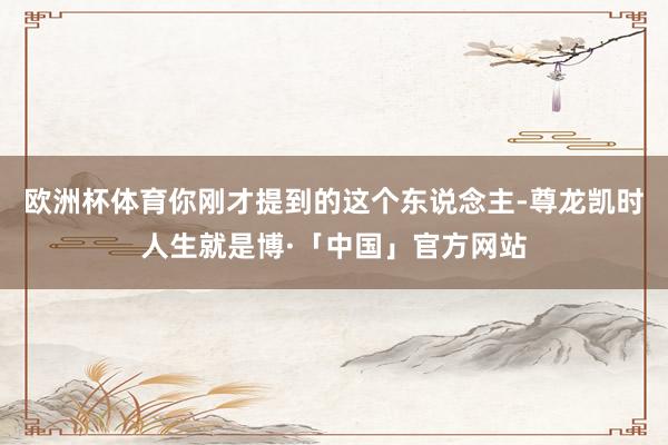 欧洲杯体育你刚才提到的这个东说念主-尊龙凯时人生就是博·「中国」官方网站