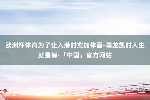 欧洲杯体育为了让入港时愈加体面-尊龙凯时人生就是博·「中国」官方网站