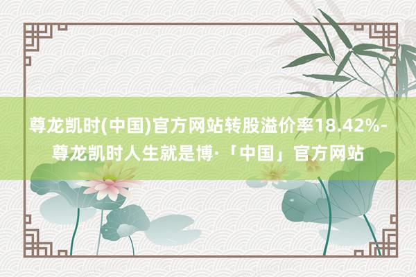 尊龙凯时(中国)官方网站转股溢价率18.42%-尊龙凯时人生就是博·「中国」官方网站