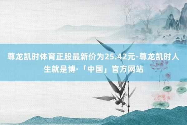 尊龙凯时体育正股最新价为25.42元-尊龙凯时人生就是博·「中国」官方网站