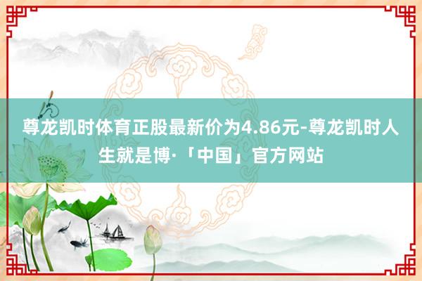 尊龙凯时体育正股最新价为4.86元-尊龙凯时人生就是博·「中国」官方网站