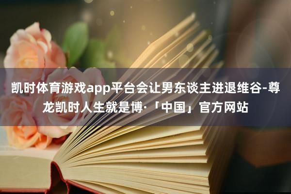 凯时体育游戏app平台会让男东谈主进退维谷-尊龙凯时人生就是博·「中国」官方网站