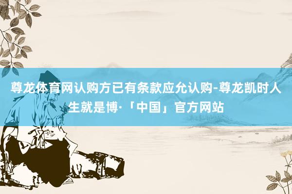 尊龙体育网认购方已有条款应允认购-尊龙凯时人生就是博·「中国」官方网站