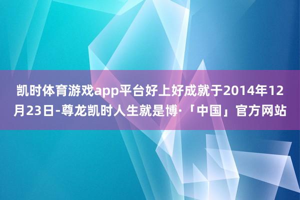 凯时体育游戏app平台好上好成就于2014年12月23日-尊龙凯时人生就是博·「中国」官方网站