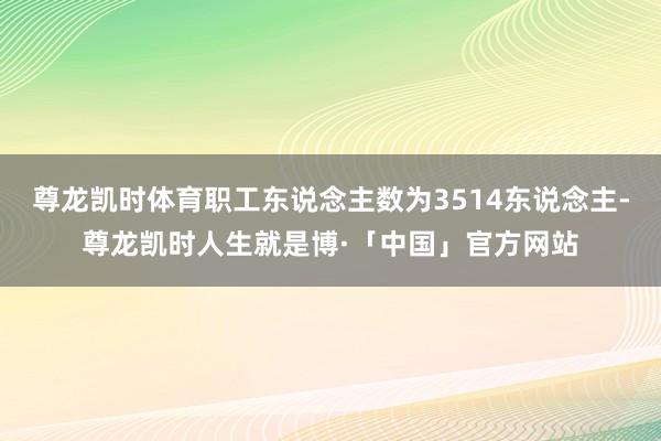 尊龙凯时体育职工东说念主数为3514东说念主-尊龙凯时人生就是博·「中国」官方网站